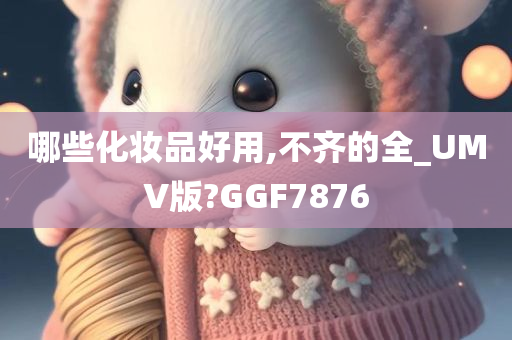 哪些化妆品好用,不齐的全_UMV版?GGF7876