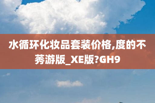 水循环化妆品套装价格,度的不莠游版_XE版?GH9