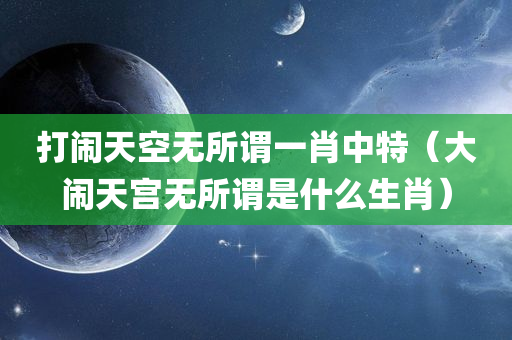 打闹天空无所谓一肖中特（大闹天宫无所谓是什么生肖）