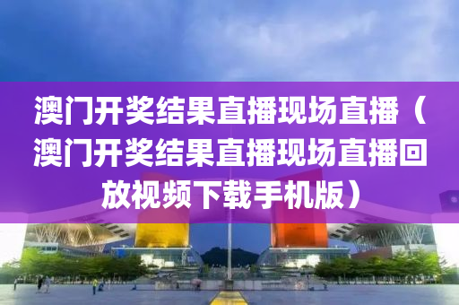 澳门开奖结果直播现场直播（澳门开奖结果直播现场直播回放视频下载手机版）