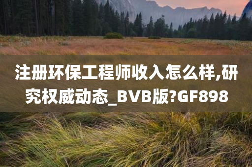 注册环保工程师收入怎么样,研究权威动态_BVB版?GF898