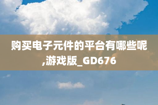 购买电子元件的平台有哪些呢,游戏版_GD676