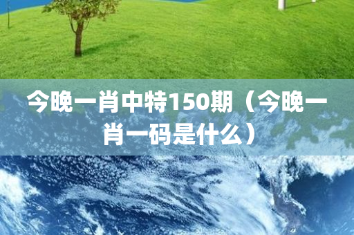 今晚一肖中特150期（今晚一肖一码是什么）