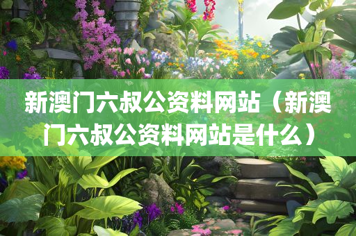 新澳门六叔公资料网站（新澳门六叔公资料网站是什么）