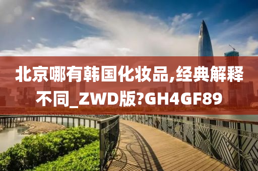 北京哪有韩国化妆品,经典解释不同_ZWD版?GH4GF89