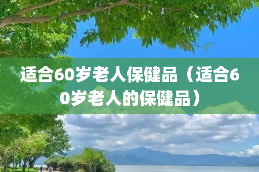 适合60岁老人保健品（适合60岁老人的保健品）