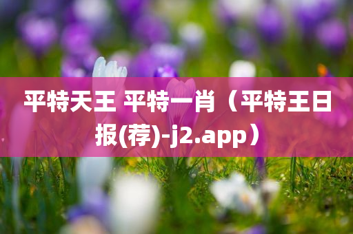 平特天王 平特一肖（平特王日报(荐)-j2.app）