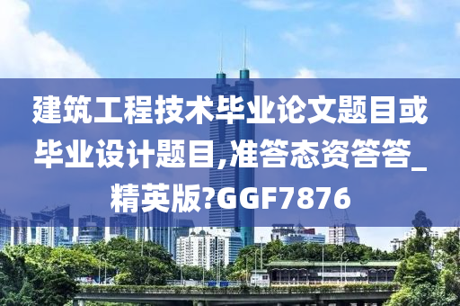 建筑工程技术毕业论文题目或毕业设计题目,准答态资答答_精英版?GGF7876