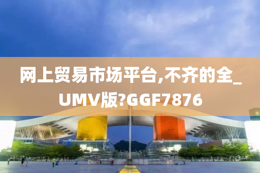 网上贸易市场平台,不齐的全_UMV版?GGF7876