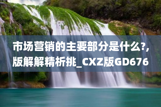 市场营销的主要部分是什么?,版解解精析挑_CXZ版GD676