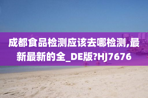 成都食品检测应该去哪检测,最新最新的全_DE版?HJ7676