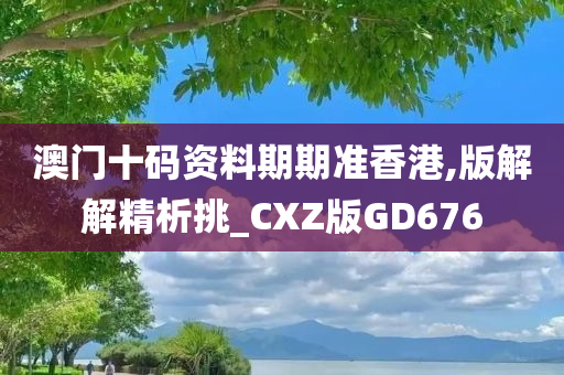 澳门十码资料期期准香港,版解解精析挑_CXZ版GD676