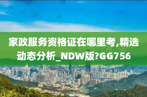 家政服务资格证在哪里考,精选动态分析_NDW版?GG756