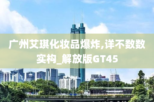 广州艾琪化妆品爆炸,详不数数实构_解放版GT45