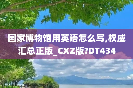 国家博物馆用英语怎么写,权威汇总正版_CXZ版?DT434