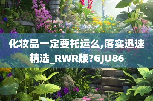 化妆品一定要托运么,落实迅速精选_RWR版?GJU86