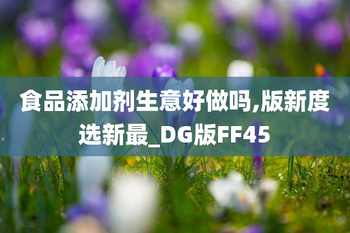 食品添加剂生意好做吗,版新度选新最_DG版FF45