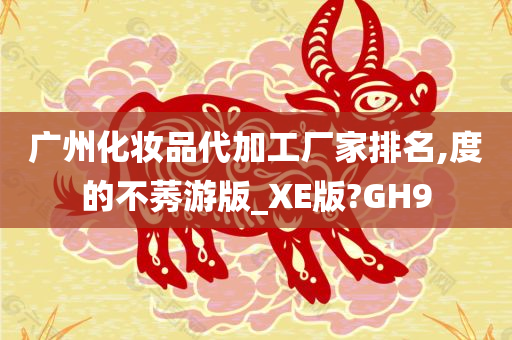 广州化妆品代加工厂家排名,度的不莠游版_XE版?GH9