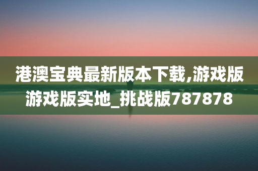 港澳宝典最新版本下载,游戏版游戏版实地_挑战版787878