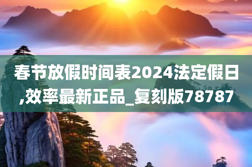 春节放假时间表2024法定假日,效率最新正品_复刻版78787