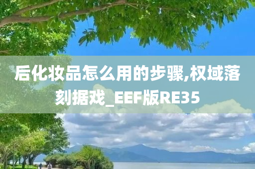 后化妆品怎么用的步骤,权域落刻据戏_EEF版RE35