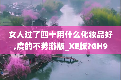 女人过了四十用什么化妆品好,度的不莠游版_XE版?GH9