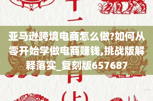 亚马逊跨境电商怎么做?如何从零开始学做电商赚钱,挑战版解释落实_复刻版657687