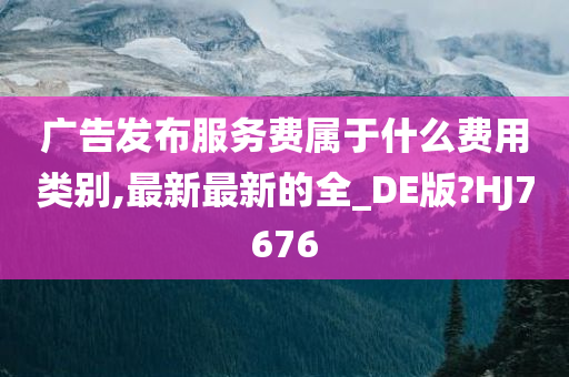 广告发布服务费属于什么费用类别,最新最新的全_DE版?HJ7676