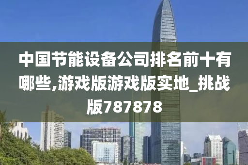 中国节能设备公司排名前十有哪些,游戏版游戏版实地_挑战版787878