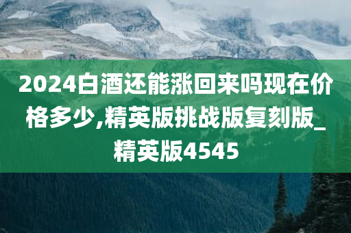 2024白酒还能涨回来吗现在价格多少,精英版挑战版复刻版_精英版4545