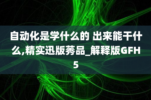 自动化是学什么的 出来能干什么,精实迅版莠品_解释版GFH5