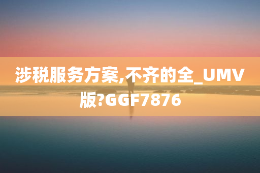 涉税服务方案,不齐的全_UMV版?GGF7876