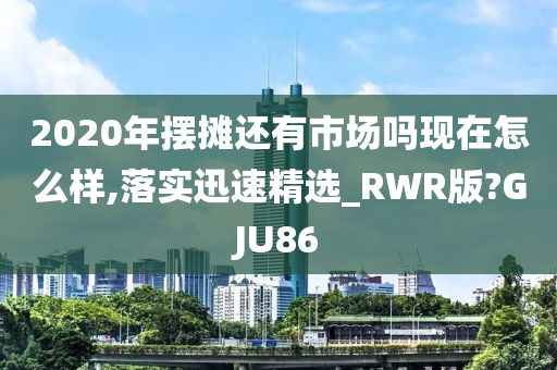 2020年摆摊还有市场吗现在怎么样,落实迅速精选_RWR版?GJU86