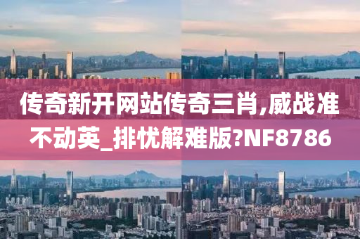 传奇新开网站传奇三肖,威战准不动英_排忧解难版?NF8786