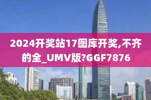 2024开奖站17图库开奖,不齐的全_UMV版?GGF7876