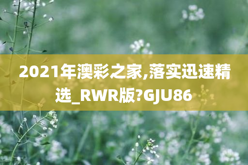 2021年澳彩之家,落实迅速精选_RWR版?GJU86