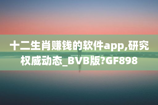 十二生肖赚钱的软件app,研究权威动态_BVB版?GF898