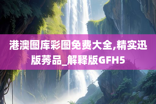 港澳图库彩图免费大全,精实迅版莠品_解释版GFH5