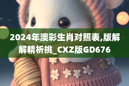 2024年澳彩生肖对照表,版解解精析挑_CXZ版GD676