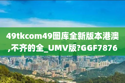 49tkcom49图库全新版本港澳,不齐的全_UMV版?GGF7876