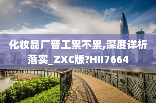 化妆品厂普工累不累,深度详析落实_ZXC版?HII7664