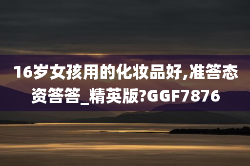 16岁女孩用的化妆品好,准答态资答答_精英版?GGF7876