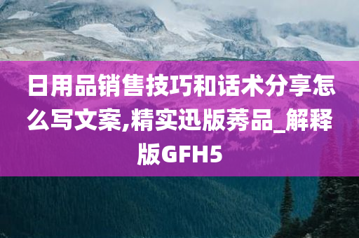 日用品销售技巧和话术分享怎么写文案,精实迅版莠品_解释版GFH5