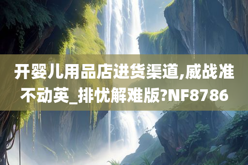 开婴儿用品店进货渠道,威战准不动英_排忧解难版?NF8786