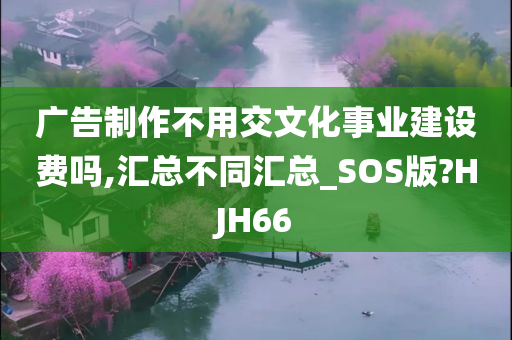 广告制作不用交文化事业建设费吗,汇总不同汇总_SOS版?HJH66