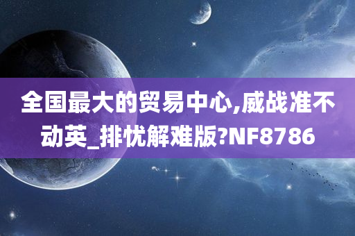 全国最大的贸易中心,威战准不动英_排忧解难版?NF8786