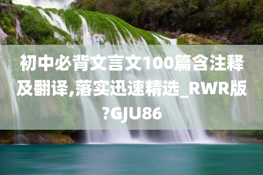 初中必背文言文100篇含注释及翻译,落实迅速精选_RWR版?GJU86