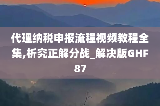 代理纳税申报流程视频教程全集,析究正解分战_解决版GHF87