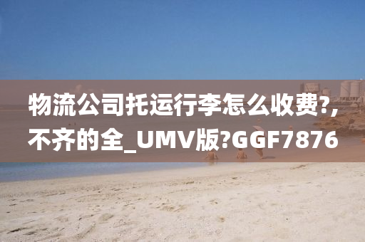 物流公司托运行李怎么收费?,不齐的全_UMV版?GGF7876