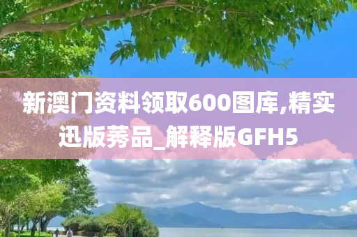 新澳门资料领取600图库,精实迅版莠品_解释版GFH5